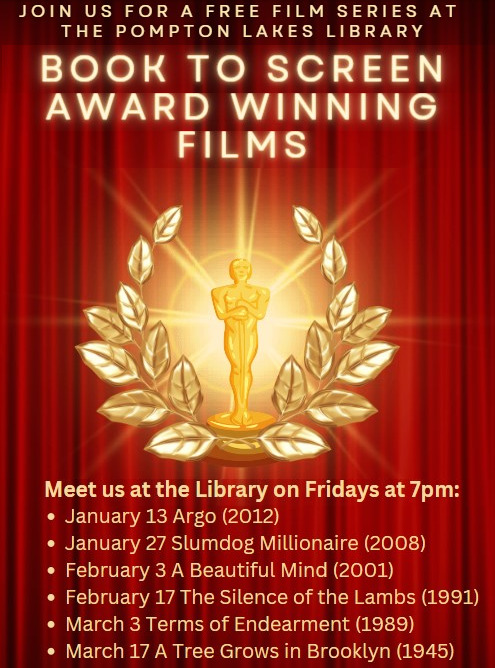 The Friends of the Pompton Lakes Library present the Winter 2023 Film series: Book to Screen Award Winning films! Friday, January 13 - Argo (2012) Friday, January 27 - Slumdog Millionaire (2008) Friday, February 3 - A Beautiful Mind (2001) Friday, February 17 - Silence of the Lambs (1991) Friday, March 3 - Terms of Endearment (1989) Friday, March 17 - A Tree Grows in Brooklyn (1945) All films begin at 7 p.m. on the main floor of the library at 333 Wanaque Avenue. Doors open approximately 15 minutes before showtime.